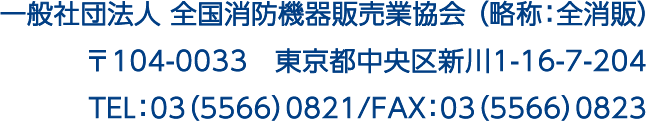 一般社団法人 全国消防機器販売業協会 （略称：全消販）〒104-0033　東京都中央区新川1-16-7-204　TEL：03（5566）0821/FAX：03（5566）0823